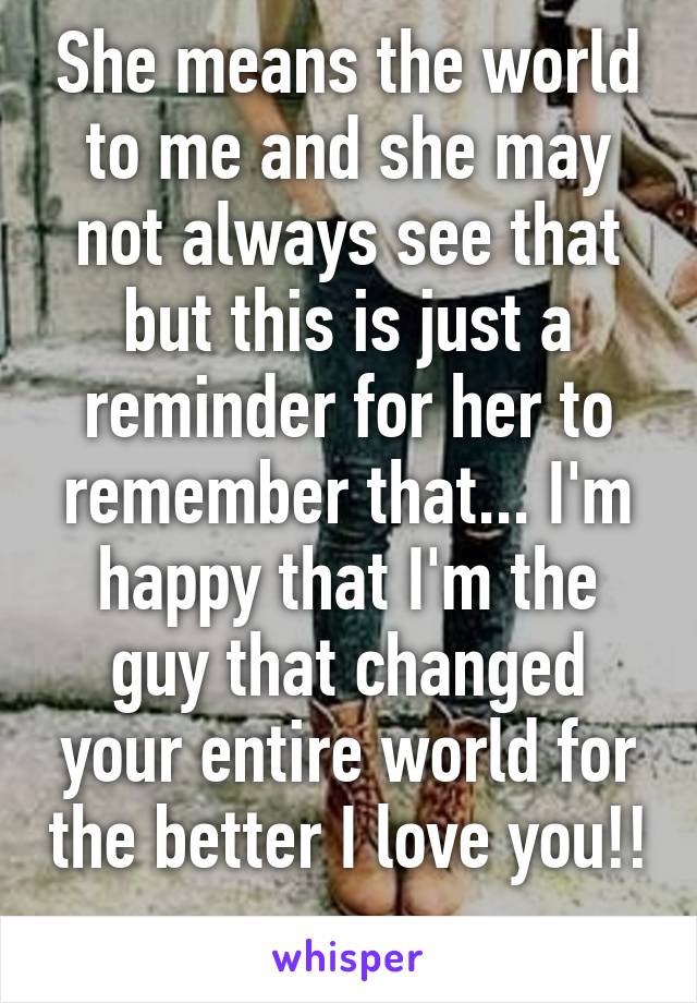 She means the world to me and she may not always see that but this is just a reminder for her to remember that... I'm happy that I'm the guy that changed your entire world for the better I love you!! 