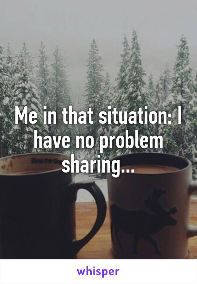 Me in that situation: I have no problem sharing...