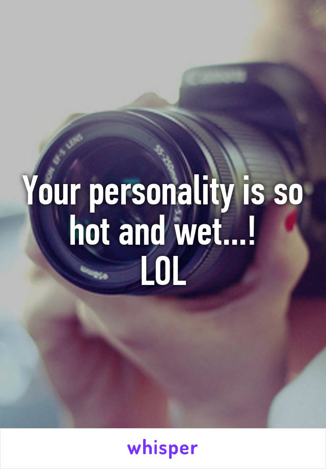 Your personality is so hot and wet...!
LOL