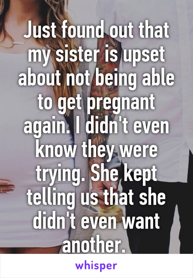 Just found out that my sister is upset about not being able to get pregnant again. I didn't even know they were trying. She kept telling us that she didn't even want another. 