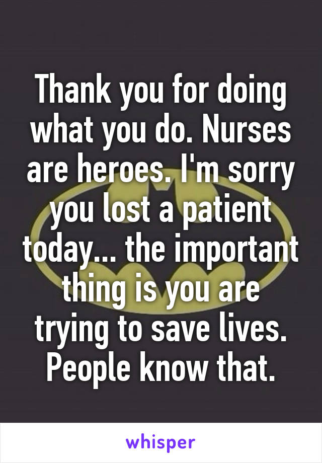 Thank you for doing what you do. Nurses are heroes. I'm sorry you lost a patient today... the important thing is you are trying to save lives. People know that.