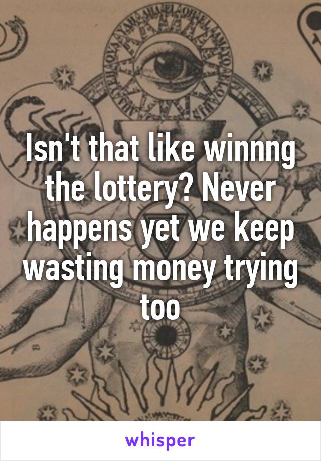 Isn't that like winnng the lottery? Never happens yet we keep wasting money trying too