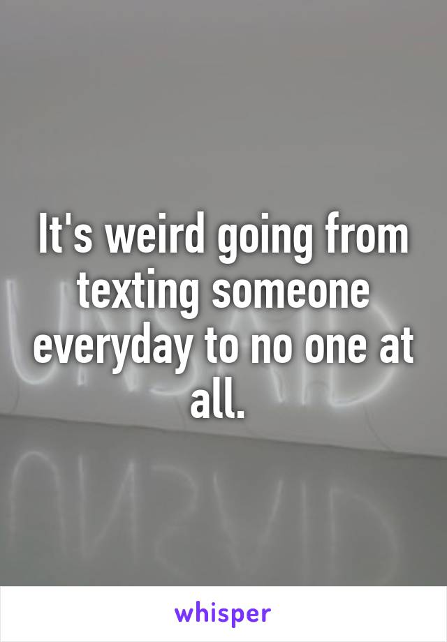 It's weird going from texting someone everyday to no one at all. 