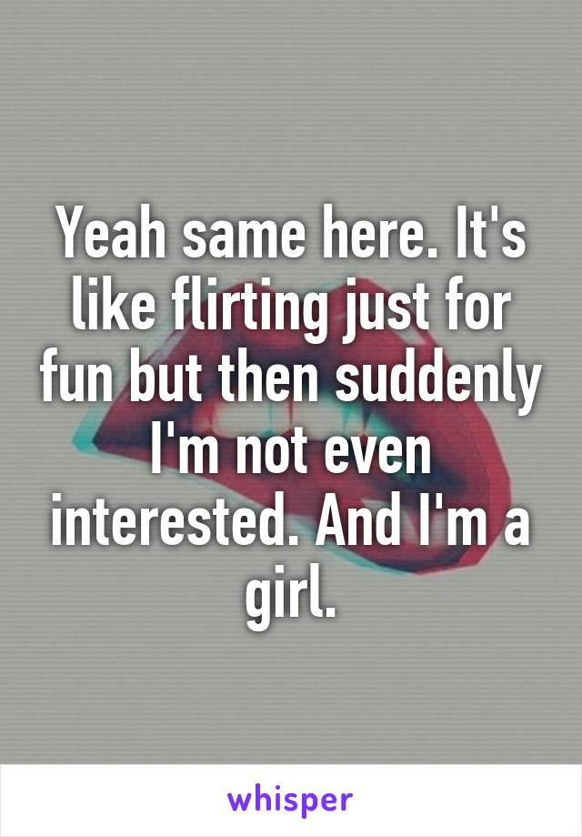 Yeah same here. It's like flirting just for fun but then suddenly I'm not even interested. And I'm a girl.