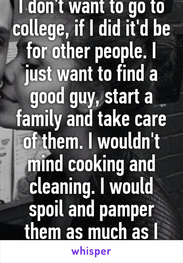 I don't want to go to college, if I did it'd be for other people. I just want to find a good guy, start a family and take care of them. I wouldn't mind cooking and cleaning. I would spoil and pamper them as much as I could