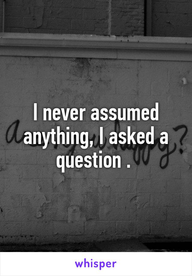 I never assumed anything, I asked a question . 