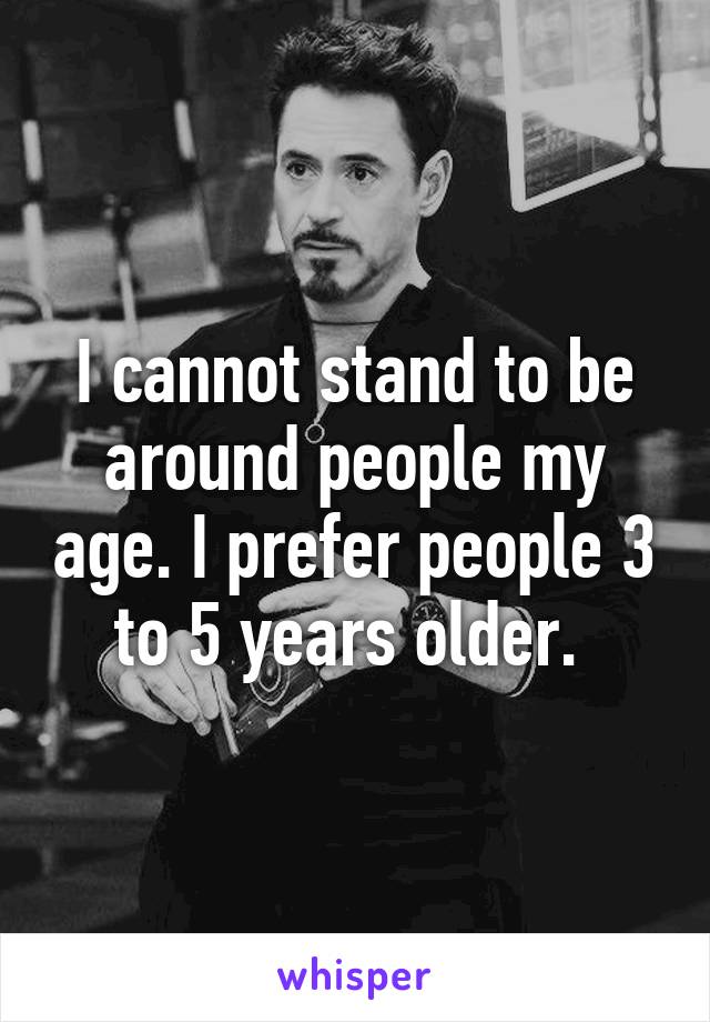 I cannot stand to be around people my age. I prefer people 3 to 5 years older. 