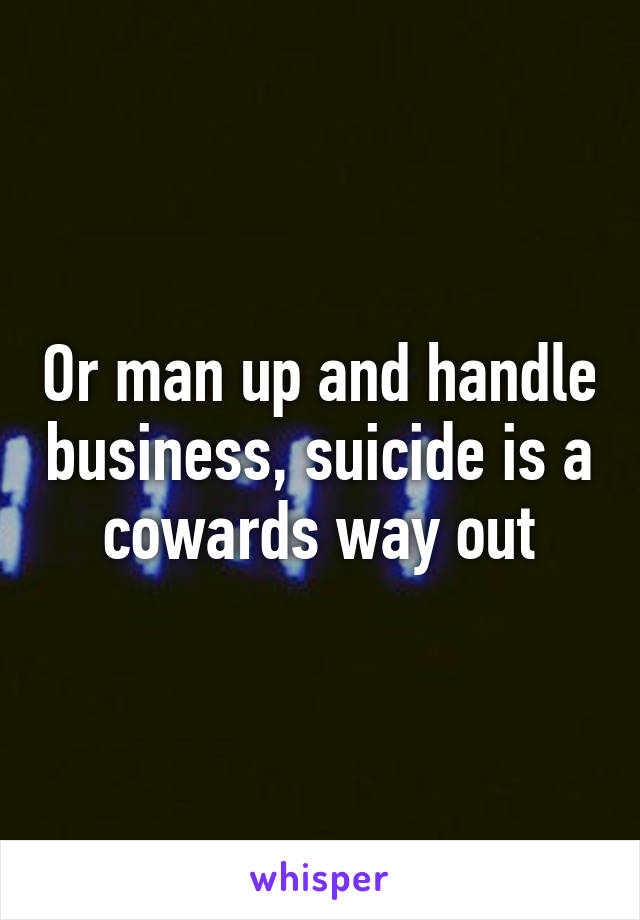 Or man up and handle business, suicide is a cowards way out