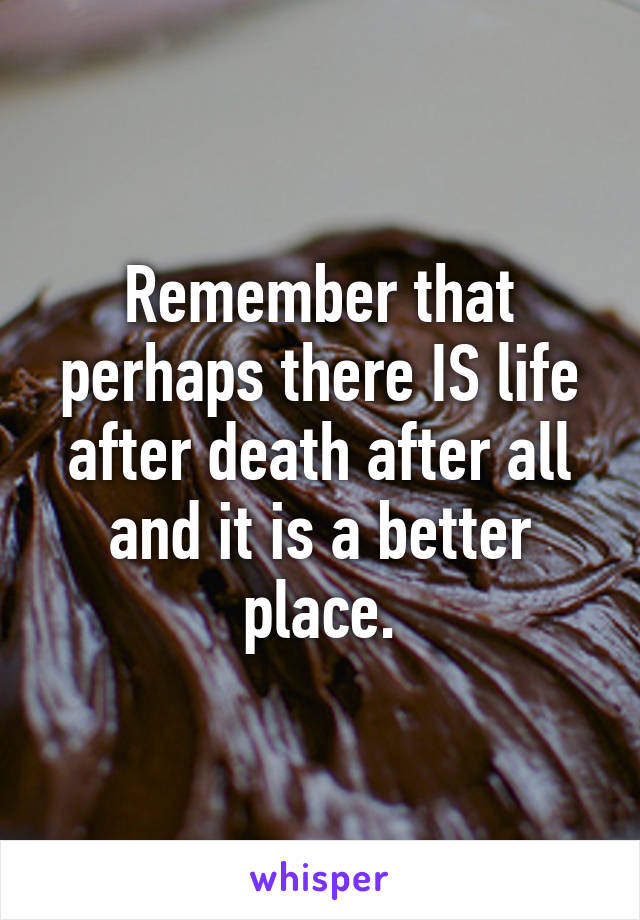 Remember that perhaps there IS life after death after all and it is a better place.