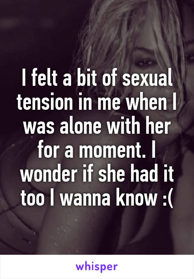 I felt a bit of sexual tension in me when I was alone with her for a moment. I wonder if she had it too I wanna know :(