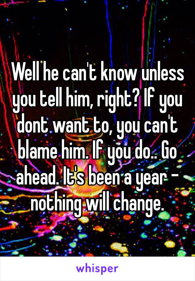 Well he can't know unless you tell him, right? If you dont want to, you can't blame him. If you do.. Go ahead. It's been a year - nothing will change. 