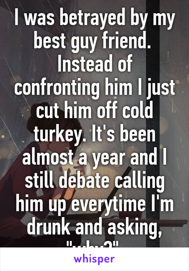 I was betrayed by my best guy friend.  Instead of confronting him I just cut him off cold turkey. It's been almost a year and I still debate calling him up everytime I'm drunk and asking, "why?" 