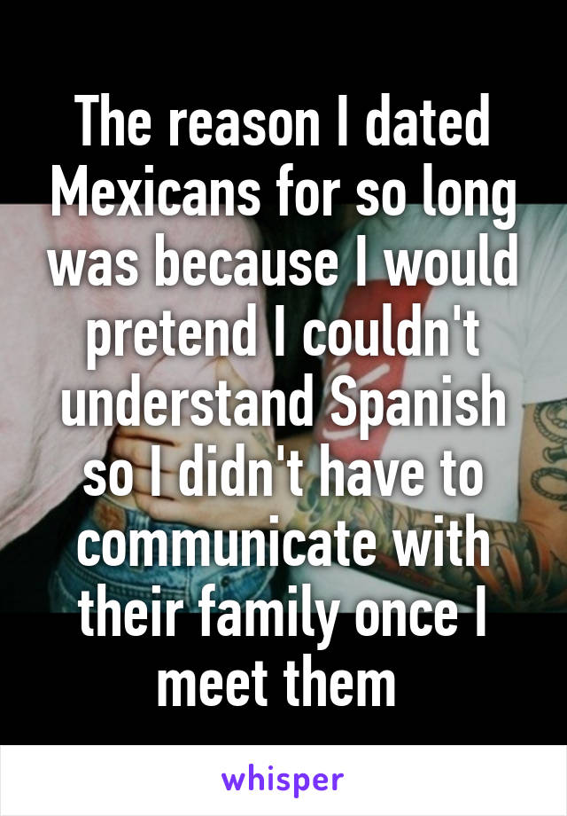 The reason I dated Mexicans for so long was because I would pretend I couldn't understand Spanish so I didn't have to communicate with their family once I meet them 