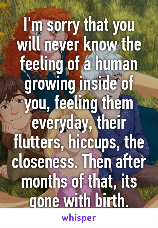 I'm sorry that you will never know the feeling of a human growing inside of you, feeling them everyday, their flutters, hiccups, the closeness. Then after months of that, its gone with birth.