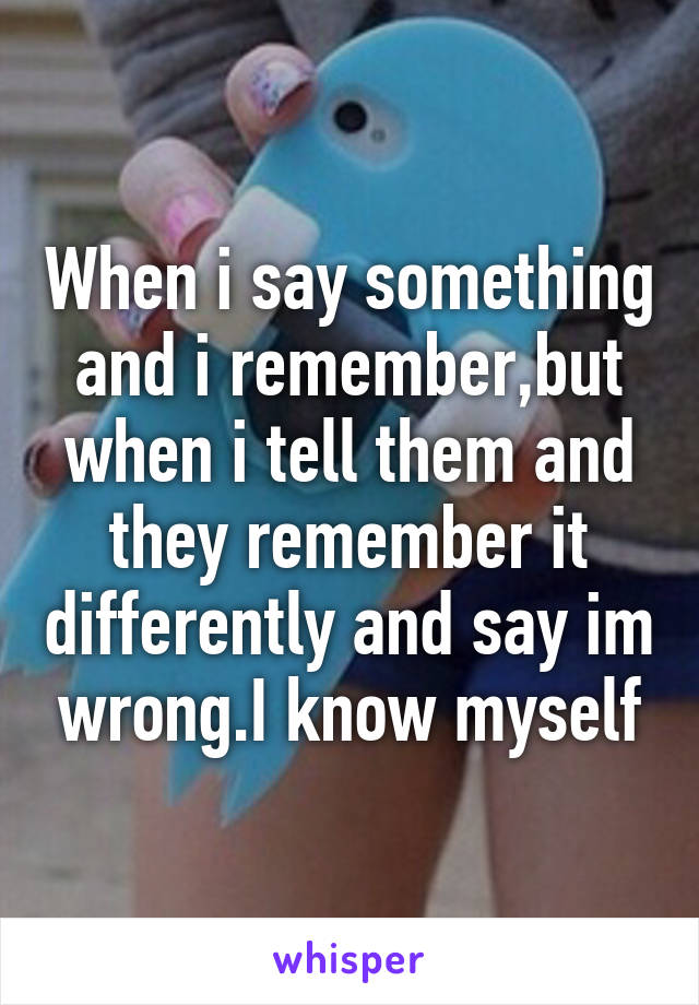 When i say something and i remember,but when i tell them and they remember it differently and say im wrong.I know myself