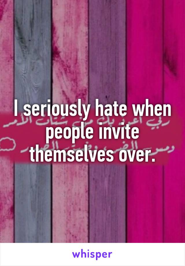 I seriously hate when people invite themselves over.