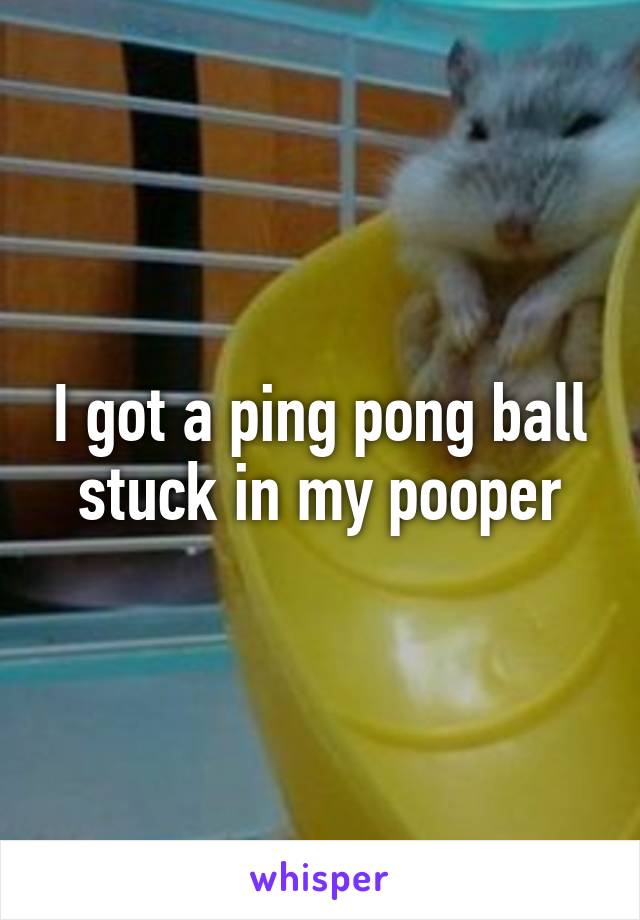 I got a ping pong ball stuck in my pooper