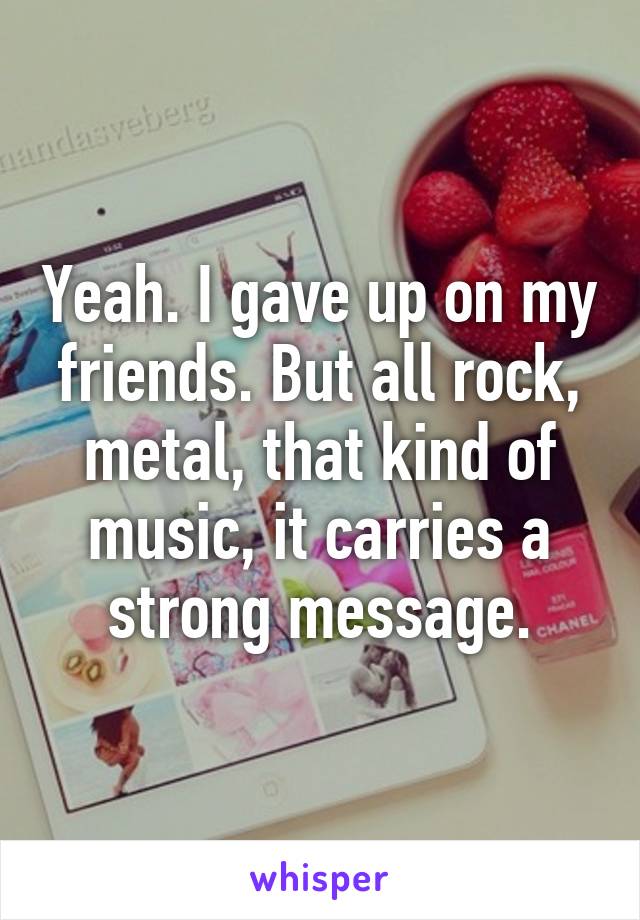 Yeah. I gave up on my friends. But all rock, metal, that kind of music, it carries a strong message.