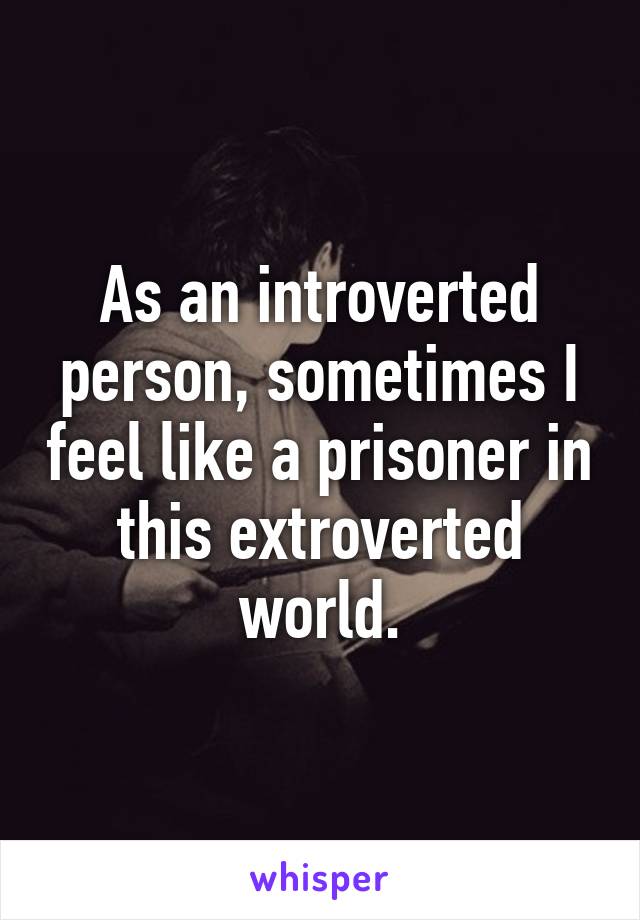 As an introverted person, sometimes I feel like a prisoner in this extroverted world.