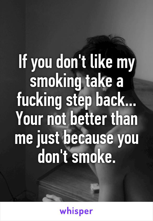 If you don't like my smoking take a fucking step back... Your not better than me just because you don't smoke.