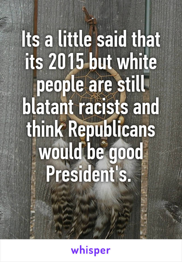 Its a little said that its 2015 but white people are still blatant racists and think Republicans would be good President's. 

