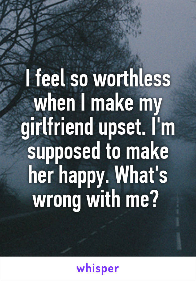 I feel so worthless when I make my girlfriend upset. I'm supposed to make her happy. What's wrong with me? 