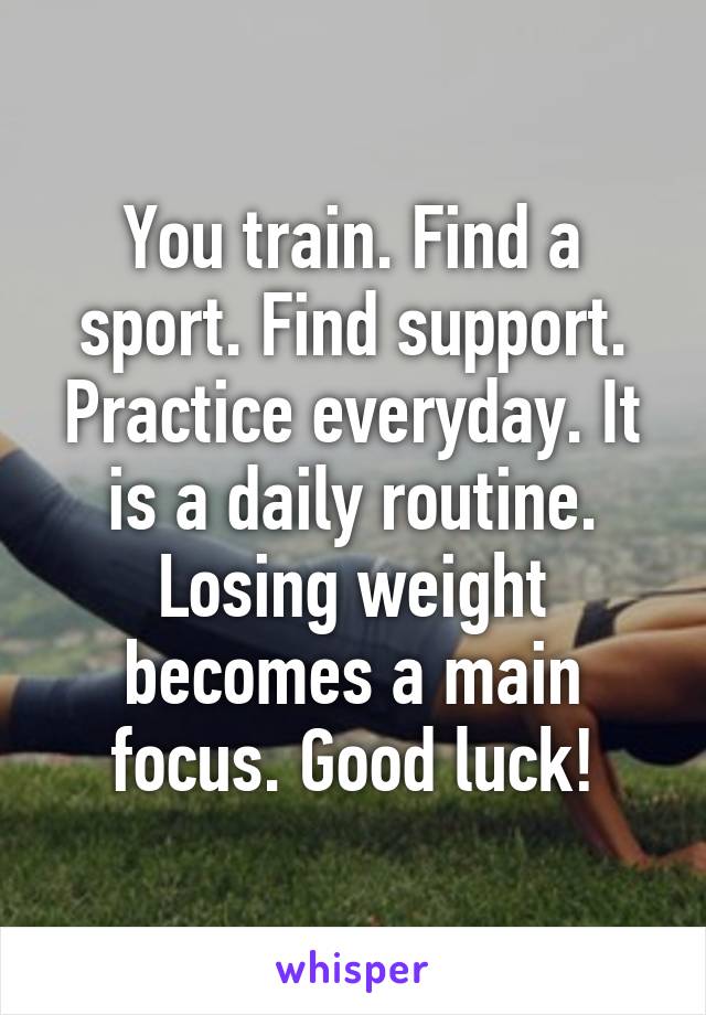 You train. Find a sport. Find support. Practice everyday. It is a daily routine. Losing weight becomes a main focus. Good luck!