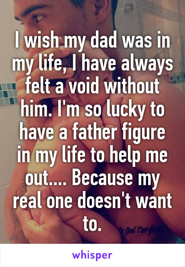 I wish my dad was in my life, I have always felt a void without him. I'm so lucky to have a father figure in my life to help me out.... Because my real one doesn't want to.