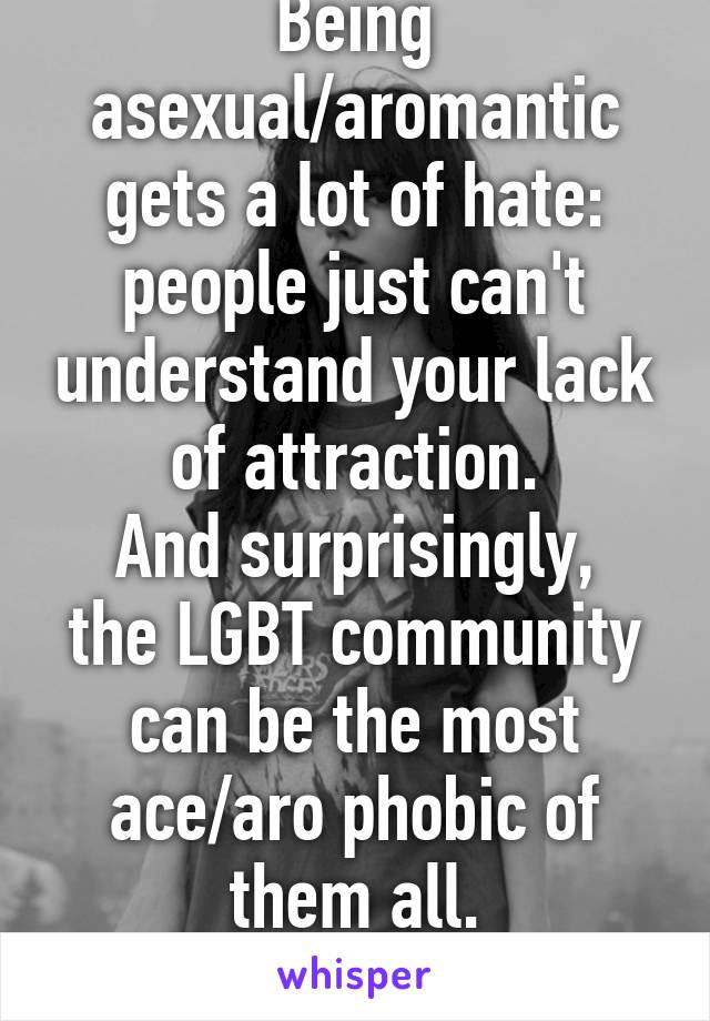 Being asexual/aromantic gets a lot of hate:
people just can't understand your lack of attraction.
And surprisingly, the LGBT community can be the most ace/aro phobic of them all.
