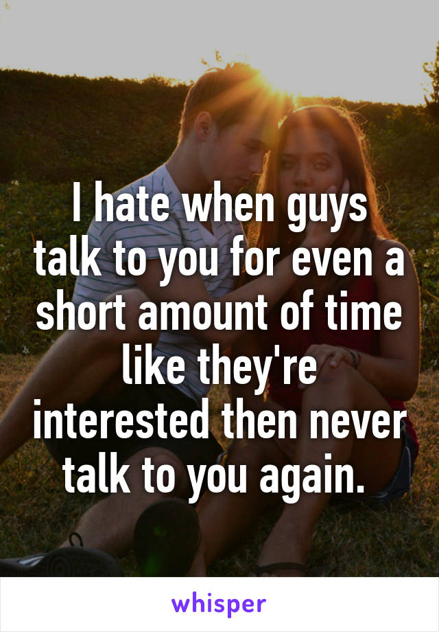 
I hate when guys talk to you for even a short amount of time like they're interested then never talk to you again. 