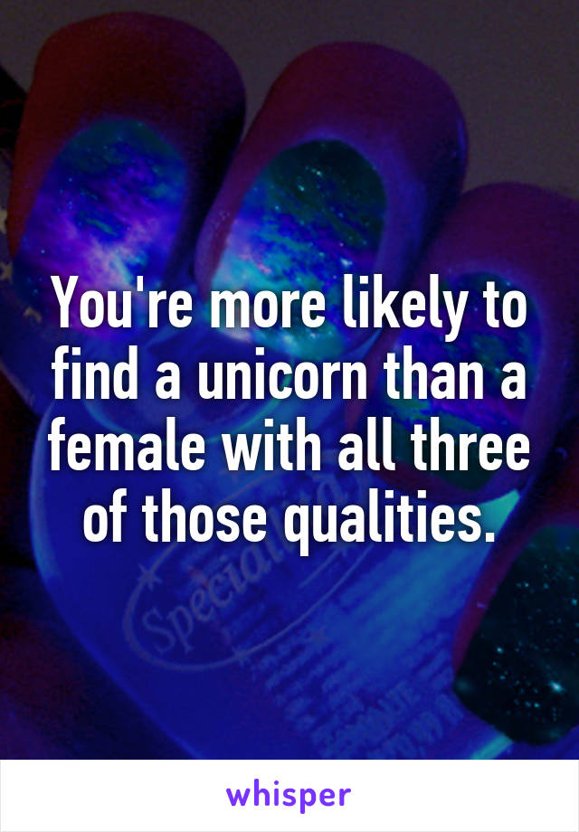 You're more likely to find a unicorn than a female with all three of those qualities.