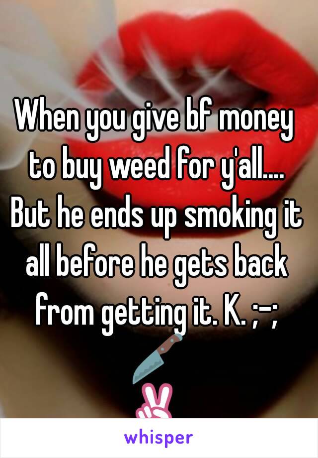 When you give bf money to buy weed for y'all.... But he ends up smoking it all before he gets back from getting it. K. ;-; 🔪✌