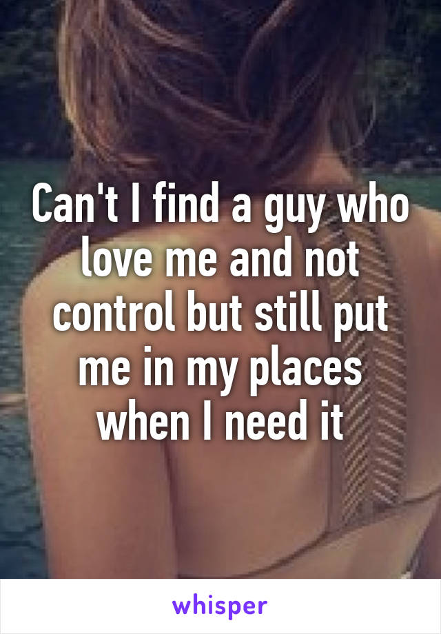 Can't I find a guy who love me and not control but still put me in my places when I need it