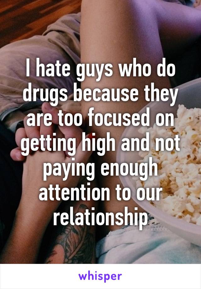 I hate guys who do drugs because they are too focused on getting high and not paying enough attention to our relationship