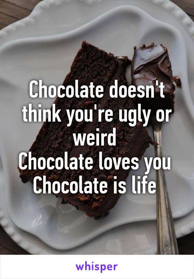 Chocolate doesn't think you're ugly or weird 
Chocolate loves you 
Chocolate is life 