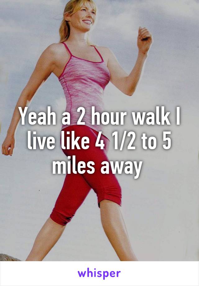 Yeah a 2 hour walk I live like 4 1/2 to 5 miles away 