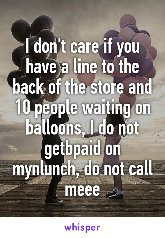 I don't care if you have a line to the back of the store and 10 people waiting on balloons, I do not getbpaid on mynlunch, do not call meee