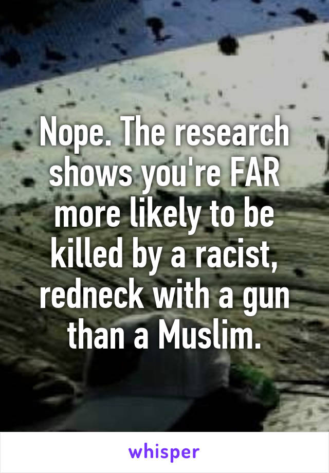 Nope. The research shows you're FAR more likely to be killed by a racist, redneck with a gun than a Muslim.