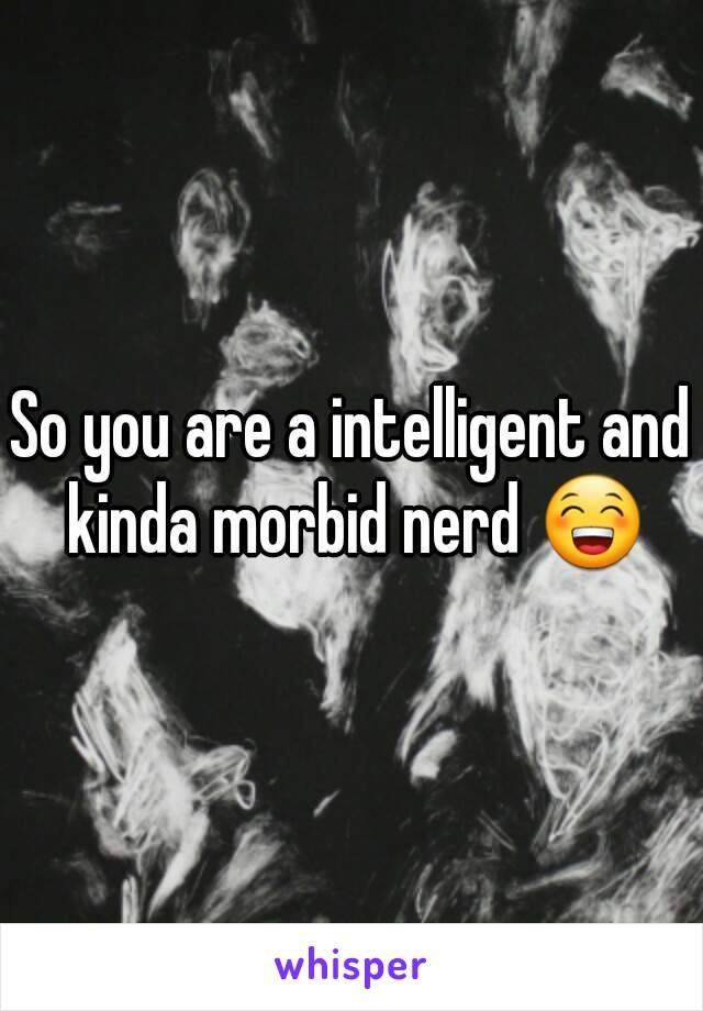 So you are a intelligent and kinda morbid nerd 😁