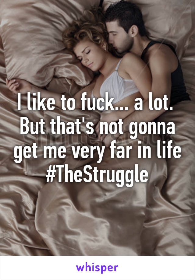 I like to fuck... a lot. 
But that's not gonna get me very far in life
#TheStruggle