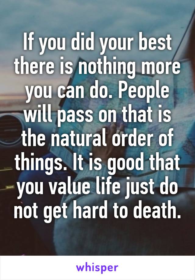 If you did your best there is nothing more you can do. People will pass on that is the natural order of things. It is good that you value life just do not get hard to death. 