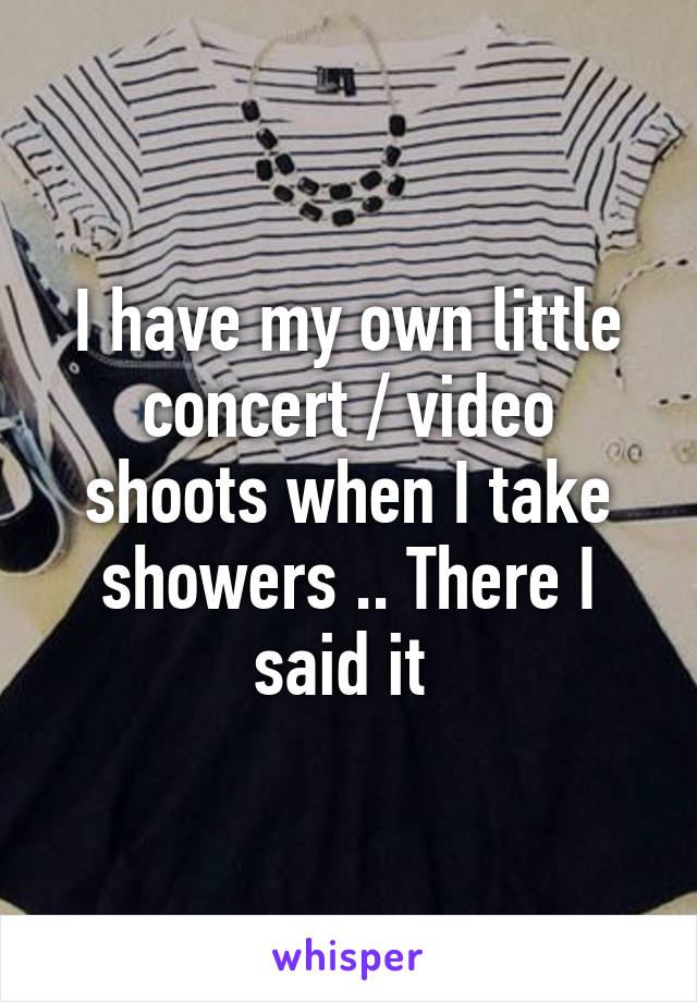 I have my own little concert / video shoots when I take showers .. There I said it 