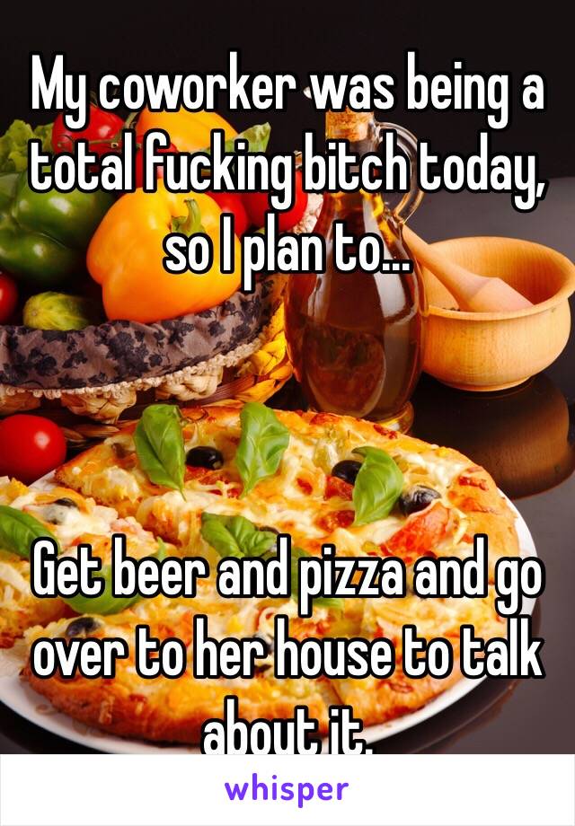 My coworker was being a total fucking bitch today, so I plan to...



Get beer and pizza and go over to her house to talk about it.