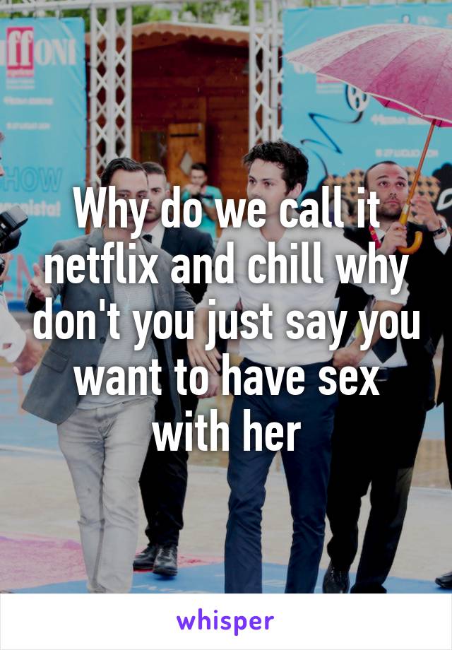 Why do we call it netflix and chill why don't you just say you want to have sex with her