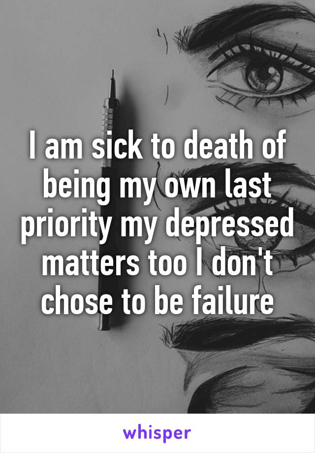 I am sick to death of being my own last priority my depressed matters too I don't chose to be failure