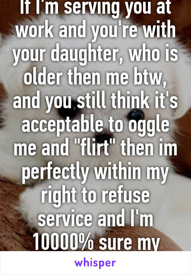 If I'm serving you at work and you're with your daughter, who is older then me btw, and you still think it's acceptable to oggle me and "flirt" then im perfectly within my right to refuse service and I'm 10000% sure my boss will agree -_-