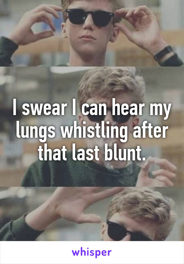 I swear I can hear my lungs whistling after that last blunt.