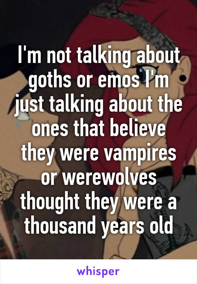 I'm not talking about goths or emos I'm just talking about the ones that believe they were vampires or werewolves thought they were a thousand years old