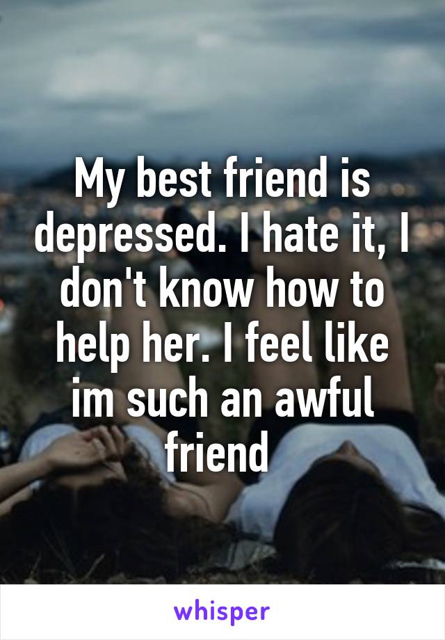 My best friend is depressed. I hate it, I don't know how to help her. I feel like im such an awful friend 