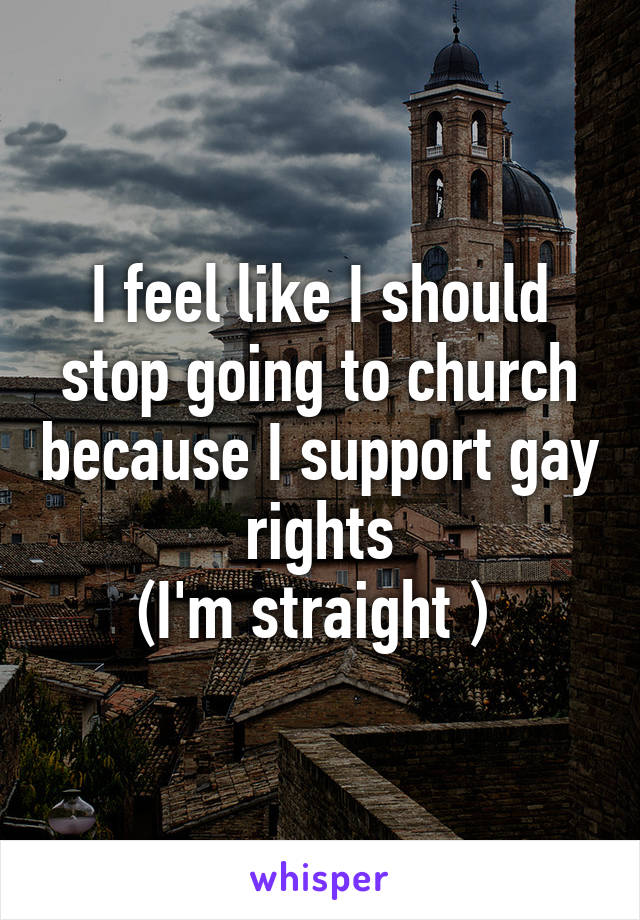 I feel like I should stop going to church because I support gay rights
(I'm straight ) 